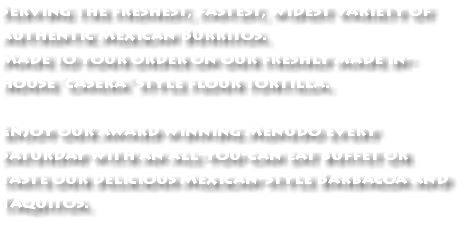Serving the freshest, fastest, widest variety of authentic Mexican Burritos. Made to your order on our freshly made in-house "casera" style flour tortilla. Enjoy our award winning Menudo every Saturday with an all-you-can eat buffet or taste our delicious Mexican-style Barbacoa and Taquitos.