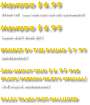 Menudo $4.95 Dine-in (all you can eat on saturdays) Menudo $4.95 Take-out (per qt) Brisket by the pound $7.95 (shredded) Ask about our $4.95 per plate/person party special! (50 plate minumum) Sales Taxes Not Included