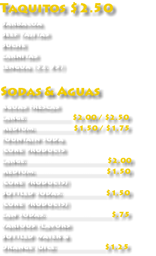 Taquitos $2.50 Barbacoa Beef Fajitas Buche Carnitas Lengua ($2.95) Sodas & Aguas Aguas Frescas Large...................... $2.00 / $2.50 Medium...................$1.50 / $1.75 Fountain Soda (Coke Products Large........................................$2.00 Medium...................................$1.50 (Coke Products) Bottled Sodas......................$1.50 (Coke Products) Can Sodas.................................$.75 Various Flavors Bottled Water & Orange Juice........................$1.25