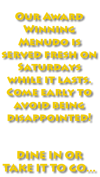  Our Award Winning Menudo is served fresh on Saturdays while it lasts. Come early to avoid being disappointed! DINE IN OR TAKE IT TO GO...